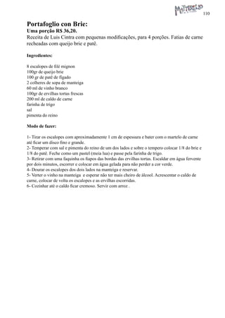 110 
Portafoglio con Brie: 
Uma porção R$ 36,20. 
Receita de Luis Cintra com pequenas modificações, para 4 porções. Fatias de carne recheadas com queijo brie e patê. 
Ingredientes: 
8 escalopes de filé mignon 
100gr de queijo brie 
100 gr de patê de fígado 
2 colheres de sopa de manteiga 
60 ml de vinho branco 
100gr de ervilhas tortas frescas 
200 ml de caldo de carne 
farinha de trigo 
sal 
pimenta do reino 
Modo de fazer: 
1- Tirar os escalopes com aproximadamente 1 cm de espessura e bater com o martelo de carne até ficar um disco fino e grande. 
2- Temperar com sal e pimenta do reino de um dos lados e sobre o tempero colocar 1/8 do brie e 1/8 do patê. Feche como um pastel (meia lua) e passe pela farinha de trigo. 
3- Retirar com uma faquinha os fiapos das bordas das ervilhas tortas. Escaldar em água fervente por dois minutos, escorrer e colocar em água gelada para não perder a cor verde. 
4- Dourar os escalopes dos dois lados na manteiga e reservar. 
5- Verter o vinho na manteiga e esperar não ter mais cheiro de álcool. Acrescentar o caldo de carne, colocar de volta os escalopes e as ervilhas escorridas. 
6- Cozinhar até o caldo ficar cremoso. Servir com arroz .  