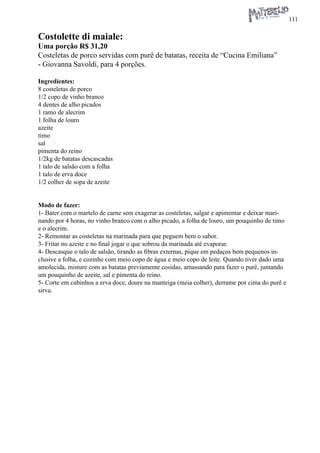 111 
Costolette di maiale: 
Uma porção R$ 31,20 
Costeletas de porco servidas com purê de batatas, receita de “Cucina Emiliana” - Giovanna Savoldi, para 4 porções. 
Ingredientes: 
8 costeletas de porco 
1/2 copo de vinho branco 
4 dentes de alho picados 
1 ramo de alecrim 
1 folha de louro 
azeite 
timo 
sal 
pimenta do reino 
1/2kg de batatas descascadas 
1 talo de salsão com a folha 
1 talo de erva doce 
1/2 colher de sopa de azeite 
Modo de fazer: 
1- Bater com o martelo de carne sem exagerar as costeletas, salgar e apimentar e deixar marinando por 4 horas, no vinho branco com o alho picado, a folha de louro, um pouquinho de timo e o alecrim. 
2- Remontar as costeletas na marinada para que peguem bem o sabor. 
3- Fritar no azeite e no final jogar o que sobrou da marinada até evaporar. 
4- Descasque o talo de salsão, tirando as fibras externas, pique em pedaços bem pequenos inclusive a folha, e cozinhe com meio copo de água e meio copo de leite. Quando tiver dado uma amolecida, misture com as batatas previamente cosidas, amassando para fazer o purê, juntando um pouquinho de azeite, sal e pimenta do reino. 
5- Corte em cubinhos a erva doce, doure na manteiga (meia colher), derrame por cima do purê e sirva.  