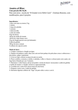 112 
Anatra al Riso: 
Uma porção R$ 36,20. 
Pato com arroz , receita do “Il Grande Livro Delle Carni” - Giuliana Bonomo, com modificações, para 6 porções. 
Ingredientes: 
1 pato com mais ou menos 2 kg 
1 cebola 
1 maço de salsinha 
1 cenoura 
1 dente de alho 
1 ramo de salsão 
50 gr de bacon 
100 gr de molho de tomate 
100 ml de vinho branco seco 
30 gr de funghi porcini seco (já hidratado) 
Caldo de galinha 
300 gr de arroz comum 
4 colheres de sopa de azeite 
Modo de fazer: 
1- Limpar e amolecer o funghi em água. 
2- Separar em pedaços o pato, duas asas com um bom pedaço do peito,duas coxas e sobrecoxas e dois peitos, salgar e apimentar. 
3- Levar ao fogo e dourar as peças do pato no azeite. 
4- Picar a cebola, a cenoura, o salsão, a salsinha, o alho e o bacon e colocar junto com o pato, em fogo baixo fritando por uns 5 minutos. 
5- Derramar o vinho branco, deixar até perder o aroma de álcool. Acrescentar o caldo de galinha o molho de tomate e o funghi, inclusive a água peneirada. 
6- Cozinhar até a carne ficar macia (mais de uma hora). 
7- Preparar o arroz com o caldo de galinha. 
8- Derramar algumas colheres do “sugo” do pato sobre o arroz e servir.  