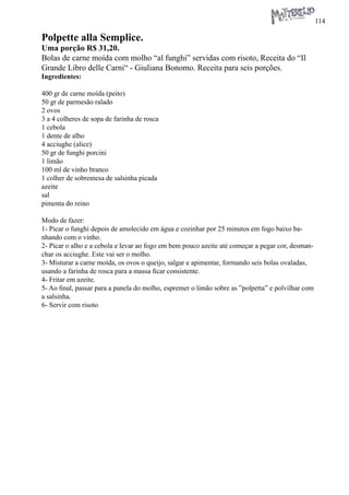 114 
Polpette alla Semplice. 
Uma porção R$ 31,20. 
Bolas de carne moída com molho “al funghi” servidas com risoto, Receita do “Il Grande Libro delle Carni“ - Giuliana Bonomo. Receita para seis porções. 
Ingredientes: 
400 gr de carne moída (peito) 
50 gr de parmesão ralado 
2 ovos 
3 a 4 colheres de sopa de farinha de rosca 
1 cebola 
1 dente de alho 
4 acciughe (alice) 
50 gr de funghi porcini 
1 limão 
100 ml de vinho branco 
1 colher de sobremesa de salsinha picada 
azeite 
sal 
pimenta do reino 
Modo de fazer: 
1- Picar o funghi depois de amolecido em água e cozinhar por 25 minutos em fogo baixo banhando com o vinho. 
2- Picar o alho e a cebola e levar ao fogo em bem pouco azeite até começar a pegar cor, desmanchar os acciughe. Este vai ser o molho. 
3- Misturar a carne moída, os ovos o queijo, salgar e apimentar, formando seis bolas ovaladas, usando a farinha de rosca para a massa ficar consistente. 
4- Fritar em azeite. 
5- Ao final, passar para a panela do molho, espremer o limão sobre as ”polpetta” e polvilhar com a salsinha. 
6- Servir com risoto 
 