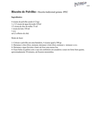 115 
Biscoito de Polvilho - Receita tradicional goiana- IPEC 
Ingredientes: 
4 xícaras de polvilho azedo (1/2 kg) 
1 e 1/2 xícara de água fervendo 225ml 
1/2 xícara de óleo de milho 75 ml 
1 xícara de leite 150 ml 
1 ovo 
sal (2 colheres de chá) 
Modo de fazer: 
1- Colocar o polvilho em uma batedeira, 4 xícaras igual a 500 gr. 
2- Derramar o óleo (frio), misturar; derramar o leite (frio), misturar e misturar o ovo . 
4- Derramar a água fervente e bater até ficar uma massa lisa. 
4- Fazer bolas ou palitos com o saco de confeiteiro em assadeira e assar em forno bem quente, aproximadamente 30 minutos, até ficarem moreninhos.  