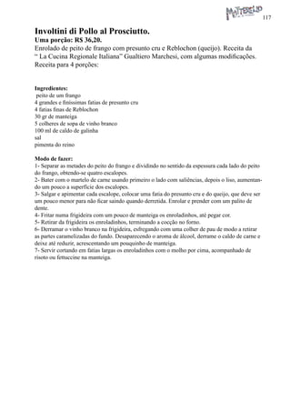 117 
Involtini di Pollo al Prosciutto. 
Uma porção: R$ 36,20. 
Enrolado de peito de frango com presunto cru e Reblochon (queijo). Receita da “ La Cucina Regionale Italiana” Gualtiero Marchesi, com algumas modificações. Receita para 4 porções: 
Ingredientes: 
peito de um frango 
4 grandes e finíssimas fatias de presunto cru 
4 fatias finas de Reblochon 
30 gr de manteiga 
5 colheres de sopa de vinho branco 
100 ml de caldo de galinha 
sal 
pimenta do reino 
Modo de fazer: 
1- Separar as metades do peito do frango e dividindo no sentido da espessura cada lado do peito do frango, obtendo-se quatro escalopes. 
2- Bater com o martelo de carne usando primeiro o lado com saliências, depois o liso, aumentando um pouco a superfície dos escalopes. 
3- Salgar e apimentar cada escalope, colocar uma fatia do presunto cru e do queijo, que deve ser um pouco menor para não ficar saindo quando derretida. Enrolar e prender com um palito de dente. 
4- Fritar numa frigideira com um pouco de manteiga os enroladinhos, até pegar cor. 
5- Retirar da frigideira os enroladinhos, terminando a cocção no forno. 
6- Derramar o vinho branco na frigideira, esfregando com uma colher de pau de modo a retirar as partes caramelizadas do fundo. Desaparecendo o aroma de álcool, derrame o caldo de carne e deixe até reduzir, acrescentando um pouquinho de manteiga. 
7- Servir cortando em fatias largas os enroladinhos com o molho por cima, acompanhado de risoto ou fettuccine na manteiga.  