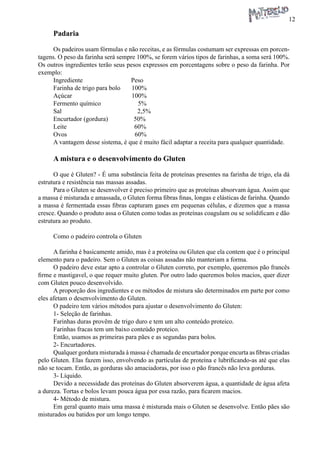 12 
Padaria 
Os padeiros usam fórmulas e não receitas, e as fórmulas costumam ser expressas em porcentagens. O peso da farinha será sempre 100%, se forem vários tipos de farinhas, a soma será 100%. Os outros ingredientes terão seus pesos expressos em porcentagens sobre o peso da farinha. Por exemplo: 
Ingrediente Peso 
Farinha de trigo para bolo 100% 
Açúcar 100% 
Fermento químico 5% 
Sal 2,5% 
Encurtador (gordura) 50% 
Leite 60% 
Ovos 60% 
A vantagem desse sistema, é que é muito fácil adaptar a receita para qualquer quantidade. 
A mistura e o desenvolvimento do Gluten 
O que é Gluten? - É uma substância feita de proteínas presentes na farinha de trigo, ela dá estrutura e resistência nas massas assadas. 
Para o Gluten se desenvolver é preciso primeiro que as proteínas absorvam água. Assim que a massa é misturada e amassada, o Gluten forma fibras finas, longas e elásticas de farinha. Quando a massa é fermentada essas fibras capturam gases em pequenas células, e dizemos que a massa cresce. Quando o produto assa o Gluten como todas as proteínas coagulam ou se solidificam e dão estrutura ao produto. 
Como o padeiro controla o Gluten 
A farinha é basicamente amido, mas é a proteína ou Gluten que ela contem que é o principal elemento para o padeiro. Sem o Gluten as coisas assadas não manteriam a forma. 
O padeiro deve estar apto a controlar o Gluten correto, por exemplo, queremos pão francês firme e mastigavel, o que requer muito gluten. Por outro lado queremos bolos macios, quer dizer com Gluten pouco desenvolvido. 
A proporção dos ingredientes e os métodos de mistura são determinados em parte por como eles afetam o desenvolvimento do Gluten. 
O padeiro tem vários métodos para ajustar o desenvolvimento do Gluten: 
1- Seleção de farinhas. 
Farinhas duras provêm de trigo duro e tem um alto conteúdo proteico. 
Farinhas fracas tem um baixo conteúdo proteico. 
Então, usamos as primeiras para pães e as segundas para bolos. 
2- Encurtadores. 
Qualquer gordura misturada à massa é chamada de encurtador porque encurta as fibras criadas pelo Gluten. Elas fazem isso, envolvendo as partículas de proteína e lubrificando-as até que elas não se tocam. Então, as gorduras são amaciadoras, por isso o pão francês não leva gorduras. 
3- Líquido. 
Devido a necessidade das proteínas do Gluten absorverem água, a quantidade de água afeta a dureza. Tortas e bolos levam pouca água por essa razão, para ficarem macios. 
4- Método de mistura. 
Em geral quanto mais uma massa é misturada mais o Gluten se desenvolve. Então pães são misturados ou batidos por um longo tempo.  