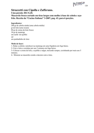 120 
Straccetti con Cipolla e Zafferano. 
Uma porção: R$ 31,20. 
Macarrão fresco cortado em tiras largas com molho à base de cebola e açafrão. Receita da “Cucina Italiana” 3-2007, pag. 43, para 6 porções. 
Ingredientes: 
200 gr de cebola ralada (uma cebola média) 
gr de leite (uma xícara) 
80 gr de creme de leite fresco 
30 gr de manteiga 
um sachê de açafrão 
sal 
um punhadinho de timo 
Modo de fazer: 
1- Ralar a cebola e amolecer na manteiga em uma frigideira em fogo baixo. 
2- Unir o leite e cozinhar por uns 5 minutos em fogo baixo. 
3- Colocar o creme de leite, o açafrão e salgar, mexendo sempre, cozinhando por mais uns 5 minutos. 
4- Misturar ao macarrão cosido e decorar com o timo.  