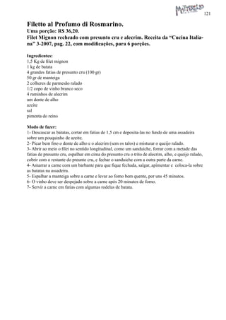 121 
Filetto al Profumo di Rosmarino. 
Uma porção: R$ 36,20. 
Filet Mignon recheado com presunto cru e alecrim. Receita da “Cucina Italiana” 3-2007, pag. 22, com modificações, para 6 porções. 
Ingredientes: 
1,5 Kg de filet mignon 
1 kg de batata 
4 grandes fatias de presunto cru (100 gr) 
50 gr de manteiga 
2 colheres de parmesão ralado 
1/2 copo de vinho branco seco 
4 raminhos de alecrim 
um dente de alho 
azeite 
sal 
pimenta do reino 
Modo de fazer: 
1- Descascar as batatas, cortar em fatias de 1,5 cm e deposita-las no fundo de uma assadeira sobre um pouquinho de azeite. 
2- Picar bem fino o dente de alho e o alecrim (sem os talos) e misturar o queijo ralado. 
3- Abrir ao meio o filet no sentido longitudinal, como um sanduiche, forrar com a metade das fatias de presunto cru, espalhar em cima do presunto cru o trito de alecrim, alho, e queijo ralado, cobrir com o restante do preunto cru, e fechar o sanduiche com a outra parte da carne. 
4- Amarrar a carne com um barbante para que fique fechada, salgar, apimentar e coloca-la sobre as batatas na assadeira. 
5- Espalhar a manteiga sobre a carne e levar ao forno bem quente, por uns 45 minutos. 
6- O vinho deve ser despejado sobre a carne após 20 minutos de forno. 
7- Servir a carne em fatias com algumas rodelas de batata.  