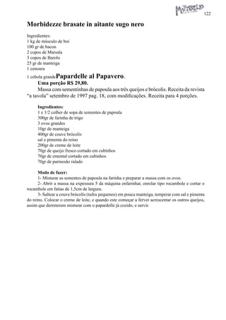 122 
Morbidezze brasate in aitante sugo nero 
Ingredientes: 
1 kg de músculo de boi 
100 gr de bacon 
2 copos de Marsala 
3 copos de Barolo 
25 gr de manteiga 
1 cenoura 
1 cebola grandePapardelle al Papavero. 
Uma porção R$ 29,80. 
Massa com sementinhas de papoula aos três queijos e brócolis. Receita da revista “a tavola” setembro de 1997 pag. 18, com modificações. Receita para 4 porções. 
Ingredientes: 
1 e 1/2 colher de sopa de sementes de papoula 
300gr de farinha de trigo 
3 ovos grandes 
10gr de manteiga 
400gr de couve brócolis 
sal e pimenta do reino 
200gr de creme de leite 
70gr de queijo fresco cortado em cubinhos 
70gr de emental cortado em cubinhos 
70gr de parmesão ralado 
Modo de fazer: 
1- Misturar as sementes de papoula na farinha e preparar a massa com os ovos. 
2- Abrir a massa na expessura 5 da máquina enfarinhar, enrolar tipo rocambole e cortar o rocambole em fatias de 1,5cm de largura. 
3- Saltear a couve brócolis (tufos pequenos) em pouca manteiga, temperar com sal e pimenta do reino. Colocar o creme de leite, e quando este começar a ferver acrescentar os outros queijos, assim que derreterem misturar com o papardelle já cozido, e servir.  