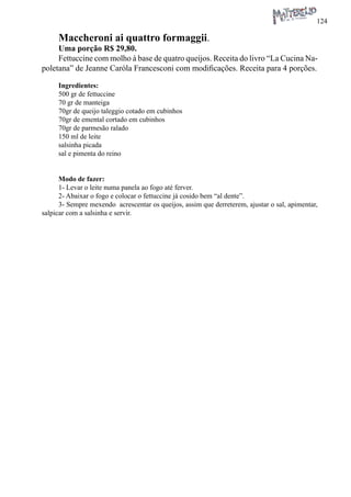 124 
Maccheroni ai quattro formaggii. 
Uma porção R$ 29,80. 
Fettuccine com molho à base de quatro queijos. Receita do livro “La Cucina Napoletana” de Jeanne Caròla Francesconi com modificações. Receita para 4 porções. 
Ingredientes: 
500 gr de fettuccine 
70 gr de manteiga 
70gr de queijo taleggio cotado em cubinhos 
70gr de emental cortado em cubinhos 
70gr de parmesão ralado 
150 ml de leite 
salsinha picada 
sal e pimenta do reino 
Modo de fazer: 
1- Levar o leite numa panela ao fogo até ferver. 
2- Abaixar o fogo e colocar o fettuccine já cosido bem “al dente”. 
3- Sempre mexendo acrescentar os queijos, assim que derreterem, ajustar o sal, apimentar, salpicar com a salsinha e servir.  