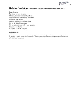 125 
Galinha Cacciatore - Receita do “Cozinha Italiana Le Cordon Bleu” pag 47 
Ingredientes: 
3 colheres de sopa de azeite 
1 frango grande cortado em 8 pedaços 
2 cebolas médias cortadas em fatias finas 
1 dente de alho picado 
100gr de cogumelos em fatias finas 
185 ml de vinho branco seco 
400 ge de tomate sem pele e sem sementes 
1 raminho de alecrim 
1/2 colher de chá de orégano 
Modo de fazer: 
1- Aqueça o azeite numa panela grande. Frite os pedaços do frango, começando pelo lado com a pele, até ficar branzeado  