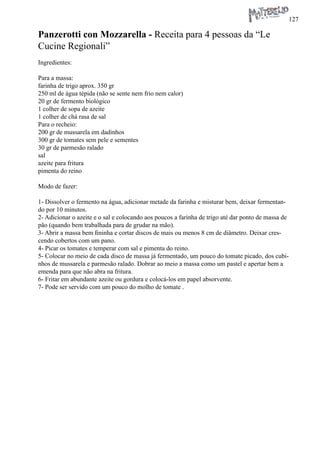127 
Panzerotti con Mozzarella - Receita para 4 pessoas da “Le Cucine Regionali” 
Ingredientes: 
Para a massa: 
farinha de trigo aprox. 350 gr 
250 ml de água tépida (não se sente nem frio nem calor) 
20 gr de fermento biológico 
1 colher de sopa de azeite 
1 colher de chá rasa de sal 
Para o recheio: 
200 gr de mussarela em dadinhos 
300 gr de tomates sem pele e sementes 
30 gr de parmesão ralado 
sal 
azeite para fritura 
pimenta do reino 
Modo de fazer: 
1- Dissolver o fermento na água, adicionar metade da farinha e misturar bem, deixar fermentando por 10 minutos. 
2- Adicionar o azeite e o sal e colocando aos poucos a farinha de trigo até dar ponto de massa de pão (quando bem trabalhada para de grudar na mão). 
3- Abrir a massa bem fininha e cortar discos de mais ou menos 8 cm de diâmetro. Deixar crescendo cobertos com um pano. 
4- Picar os tomates e temperar com sal e pimenta do reino. 
5- Colocar no meio de cada disco de massa já fermentado, um pouco do tomate picado, dos cubinhos de mussarela e parmesão ralado. Dobrar ao meio a massa como um pastel e apertar bem a emenda para que não abra na fritura. 
6- Fritar em abundante azeite ou gordura e colocá-los em papel absorvente. 
7- Pode ser servido com um pouco do molho de tomate .  