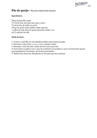 128 
Pão de queijo - Receita tradicional mineira 
Ingredientes: 
500 gr de polvilho azedo 
375 ml de leite fervendo (um copo e meio) 
75 ml de óleo de milho ou azeite 
250 gr de queijo minas padrão ralado (grosso) 
1 colher de sopa cheia de queijo parmesão ralado1 ovo 
sal (2 colheres de chá) 
Modo de fazer: 
1- Colocar o polvilho em uma batedeira própria para massas pesadas 
2- Derramar o óleo (frio), o ovo e o sal e começar a bater. 
4- Derramar o leite fervente e bater até ficar uma massa lisa. 
4- Fazer bolas ou palitos com o saco de confeiteiro em assadeira e assar em forno bem quente, aproximadamente 30 minutos, até ficarem moreninhos. 
4- Melhor não colocá-los diretamente no frio para que não murchem. 