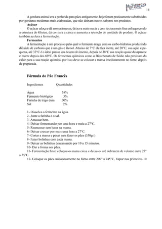 14 
A gordura animal era a preferida para pães antigamente, hoje foram praticamente substituídas por gorduras modernas mais elaboradas, que não deixam outros sabores nos produtos. 
Açúcar 
O açúcar adoça e dá aroma à massa, deixa-a mais macia e com textura mais fina enfraquecendo a estrutura do Gluten, dá cor para a casca e aumenta a retenção de umidade do produto. O açúcar também acelera a fermentação. 
Fermentos 
A fermentação é um processo pelo qual o fermento reage com os carbo-hidratos produzindo dióxido de carbono que é um gás e álcool. Abaixo de 7°C ele fica inerte, até 20°C, sua ação é pequena, até 32°C é o ideal para o seu desenvolvimento, depois de 38°C sua reação quase desaparece e morre depois dos 60°C. Os fermentos químicos como o Bicarbonato de Sódio não precisam do calor para a sua reação química, por isso deve-se colocar a massa imediatamente no forno depois de preparada. 
Fórmula do Pão Francês 
Ingredientes Quantidades 
Água 58% 
Fermento biológico 3% 
Farinha de trigo dura 100% 
Sal 2% 
1- Dissolva o fermento na água. 
2- Junte a farinha e o sal. 
3- Amassar bem. 
4- Deixar fermentando por uma hora e meia a 27°C. 
5- Reamassar sem bater na massa. 
6- Deixar crescer por mais uma hora a 27°C. 
7- Cortar a massa e pesar para fazer os pães (350gr.) 
8- Fazer bolinhas com cada massa. 
9- Deixar as bolinhas descansando por 10 a 15 minutos. 
10- Dar a forma nos pães. 
11- Fermentação final, coloque-os numa caixa e deixe-os até dobrarem de volume entre 27° a 35°C. 
12- Coloque os pães cuidadosamente no forno entre 200° a 245°C. Vapor nos primeiros 10  