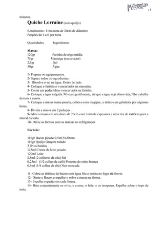 15 
minutos. 
Quiche Lorraine (com queijo) 
Rendimento : Uma torta de 20cm de diâmetro 
Porções de 4 a 6 por torta 
Quantidades Ingredientes 
Massa: 
120gr Farinha de trigo média 
75gr Manteiga (encurtador) 
2,5gr Sal 
30gr Água 
1- Prepare os equipamentos. 
2- Separe todos os ingredientes. 
3- Dissolva o sal na água. Deixe de lado. 
4- Coloque a farinha e o encurtador na masseira. 
5- Cortar em pedacinhos o encurtador na farinha. 
6- Coloque a água salgada. Misture gentilmente, até que a água seja absorvida, Não trabalhe demais a massa. 
7- Coloque a massa numa panela, cubra-a com magipac, e deixe-a na geladeira por algumas horas. 
8- Divida a massa em 2 pedaços . 
9- Abra a massa em um disco de 20cm com 3mm de espessura e uma tira de 4x60cm para a lateral da torta. 
10- Deixe as formas com as massas no refrigerador. 
Recheio: 
110gr Bacon picado 0,5x0,5x20mm 
110gr Queijo Gruyere ralado 
3 Ovos batidos 
125ml Creme de leite pesado 
120ml Leite 
2,5ml (2 colheres de chá) Sal 
0,25ml (1/2 colher de café) Pimenta do reino branca 
0,5ml (1/8 colher de chá) Noz moscada 
11- Cubra as tirinhas de bacon com água fria e ponha no fogo até ferver. 
12- Drene o Bacon e espalhe-o sobre a massa na forma. 
13- Espalhe o queijo em cada forma. 
14- Bata conjuntamente os ovos, o creme, o leite, e os temperos. Espalhe sobre o topo da torta.  