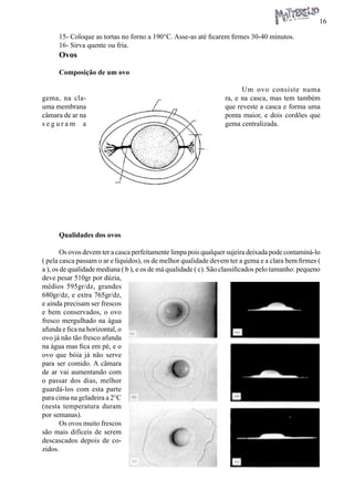 16 
15- Coloque as tortas no forno a 190°C. Asse-as até ficarem firmes 30-40 minutos. 
16- Sirva quente ou fria. 
Ovos 
Composição de um ovo 
Um ovo consiste numa gema, na clara, e na casca, mas tem também uma membrana que reveste a casca e forma uma câmara de ar na ponta maior, e dois cordões que seguram a gema centralizada. 
Qualidades dos ovos 
Os ovos devem ter a casca perfeitamente limpa pois qualquer sujeira deixada pode contaminá-lo ( pela casca passam o ar e líquidos), os de melhor qualidade devem ter a gema e a clara bem firmes ( a ), os de qualidade mediana ( b ), e os de má qualidade ( c). São classificados pelo tamanho: pequeno deve pesar 510gr por dúzia, médios 595gr/dz, grandes 680gr/dz, e extra 765gr/dz, e ainda precisam ser frescos e bem conservados, o ovo fresco mergulhado na água afunda e fica na horizontal, o ovo já não tão fresco afunda na água mas fica em pé, e o ovo que bóia já não serve para ser comido. A câmara de ar vai aumentando com o passar dos dias, melhor guardá-los com esta parte para cima na geladeira a 2°C (nesta temperatura duram por semanas). 
Os ovos muito frescos são mais difíceis de serem descascados depois de cozidos.  