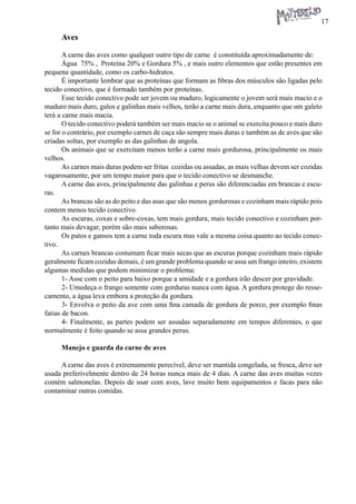 17 
Aves 
A carne das aves como qualquer outro tipo de carne é constituída aproximadamente de: 
Água 75% , Proteína 20% e Gordura 5% , e mais outro elementos que estão presentes em pequena quantidade, como os carbo-hidratos. 
É importante lembrar que as proteínas que formam as fibras dos músculos são ligadas pelo tecido conectivo, que é formado também por proteínas. 
Esse tecido conectivo pode ser jovem ou maduro, logicamente o jovem será mais macio e o maduro mais duro, galos e galinhas mais velhos, terão a carne mais dura, enquanto que um galeto terá a carne mais macia. 
O tecido conectivo poderá também ser mais macio se o animal se exercita pouco e mais duro se for o contrário, por exemplo carnes de caça são sempre mais duras e também as de aves que são criadas soltas, por exemplo as das galinhas de angola. 
Os animais que se exercitam menos terão a carne mais gordurosa, principalmente os mais velhos. 
As carnes mais duras podem ser fritas cozidas ou assadas, as mais velhas devem ser cozidas vagarosamente, por um tempo maior para que o tecido conectivo se desmanche. 
A carne das aves, principalmente das galinhas e perus são diferenciadas em brancas e escuras. 
As brancas são as do peito e das asas que são menos gordurosas e cozinham mais rápido pois contem menos tecido conectivo. 
As escuras, coxas e sobre-coxas, tem mais gordura, mais tecido conectivo e cozinham portanto mais devagar, porém são mais saborosas. 
Os patos e gansos tem a carne toda escura mas vale a mesma coisa quanto ao tecido conectivo. 
As carnes brancas costumam ficar mais secas que as escuras porque cozinham mais rápido geralmente ficam cozidas demais, é um grande problema quando se assa um frango inteiro, existem algumas medidas que podem minimizar o problema: 
1- Asse com o peito para baixo porque a umidade e a gordura irão descer por gravidade. 
2- Umedeça o frango somente com gorduras nunca com água. A gordura protege do ressecamento, a água leva embora a proteção da gordura. 
3- Envolva o peito da ave com uma fina camada de gordura de porco, por exemplo finas fatias de bacon. 
4- Finalmente, as partes podem ser assadas separadamente em tempos diferentes, o que normalmente é feito quando se assa grandes perus. 
Manejo e guarda da carne de aves 
A carne das aves é extremamente perecível, deve ser mantida congelada, se fresca, deve ser usada preferivelmente dentro de 24 horas nunca mais de 4 dias. A carne das aves muitas vezes contém salmonelas. Depois de usar com aves, lave muito bem equipamentos e facas para não contaminar outras comidas.  