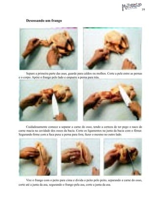 19 
Desossando um frango 
Separe a primeira parte das asas, guarde para caldos ou molhos. Corte a pele entre as pernas e o corpo. Apóie o frango pelo lado e empurre a perna para trás. 
Cuidadosamente comece a separar a carne do osso, tendo a certeza de ter pego o naco de carne macia na cavidade dos ossos da bacia. Corte os ligamentos na junta da bacia com o fêmur. Segurando firme com a faca puxe a perna para fora, fazer o mesmo no outro lado. 
Vire o frango com o peito para cima e divida o peito pelo peito, separando a carne do osso, corte até a junta da asa, segurando o frango pela asa, corte a junta da asa.  