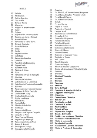 2 
ÍNDICE 
Padaria 
Pão Francês 
Quiche Lorraine 
Coq au Vin 
Torta de Ricota 
Macarrão 
Zeppole di San Giuseppe 
Eclair 
Polpette 
Polpettoncini con mozzarella 
Raviolo con Uova e Spinaci 
Massa Folfhada 
Fettuccine al Triplo Burro 
Torta de Amêndoa 
Tortelli di Zucca 
Sopas 
Brodo 
Feijão Sacudido 
Galinhada 
Salame de chocolate 
Cantucci 
Agnolotti alla Piemontese 
Bagna Caüda 
Polenta Concia 
Pastiera di Grano 
Pizza 
Fettuccine al Sugo d’Acciughe 
Lingüiça 
Pancetta e Cotechino 
Cotechino con le Lenticchie 
Cotechino in Crosta con Lenticchie 
Sorvetes 
Pasta Madre ou Fermento Natural 
Moqueca de Peixe Capixaba 
Ossibuchi D. Marly 
Ossibuchi in Casseruola 
Spighe con Zucca 
Panna Cotta 
Fiori di Pollo 
Biscoito de Polvilho 
Jambalaya 
Bocconcini di Parma 
Panqueca ou Crêpe ou Crespelle 
Crespelle ai Porri 
Pasta Fresca al Limone 
Fagottini agli Asparagi 
Pansooti con Salsa di Noci 
Rotolo di Spinaci 
Escalopes ao Málaga 
Scaloppine alla Pizzaiola 
Arancine 
Fet. Pik-Pak, all’Amatriciana e Bolognesa 
Fet. al Pesto, Funghi e Prosciuto Crudo 
Fet. al Funghi Secchi 
Fet. al Prosciuto Crudo 
Tortelli 
Fet. con Rucula 
Fagioli al Fiasco 
Pizzicotti ai Carciofi 
Lasagne Verdi 
Bechamel ou Molho Branco 
Crespelle di Ceci 
Papardelle al Papavero 
Farfalle in Salmone 
Farfalle ai Carciofi 
Brasato con Gnocchi 
Saltimboca alla Romana 
Bisteca di Manzo 
Filetto di Manzo 
Tagliolini al Sugo con Tonno 
Tagliolini al Tonno 
Petit Gateau 
Ravioli de queijo 
Fettuccine Magro 
Ravioli di Zucca e Gorgonzola 
Risotto all’Arancia con Pollo alla Griglia 
Tiramisù 
Brownnie 
Risotto all’Arancia 
Tiramisù 
Brownie. 
Panettone 
Panforte 
Torta de Maçã 
Costolette di Agnello alla Salvia 
Cappretto alla Pugliese 
Minestrone 
Caramelos de Chocolate 
Bala de Café 
Portafoglio con Brie 
Costolette di maiale 
Anatra al Riso 
Polpette al Sugo 
Polpette alla Semplice 
Biscoito de Polvilho 
Cookies com pepitas de Chocolate 
Involtini di Pollo al Prosciutto 
Filetto al gorgonzola 
Tortelloni di baccalà 
Straccetti con Cipolla e Zafferano 
Filetto al Profumo di Rosmarino 
10 
12 
13 
19 
20 
21 
23 
24 
25 
26 
27 
28 
30 
31 
32 
33 
35 
36 
37 
38 
39 
40 
41 
42 
43 
44 
45 
46 
47 
48 
49 
50 
51 
52 
53 
54 
55 
56 
57 
58 
59 
60 
61 
62 
63 
64 
65 
66 
67 
68 
69 
70 
71 
72 
73 
74 
75 
76 
77 
78 
79 
80 
81 
82 
83 
84 
85 
86 
87 
88 
89 
90 
91 
92 
93 
94 
95 
96 
97 
98 
99 
100 
101 
102 
103 
104 
105 
106 
107 
108 
109 
110 
111 
112 
113 
114 
115 
116 
117 
118 
119 
120  