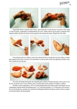 20 
Segurando firme a carcaça com a faca, puxe para trás a carne da asa e do peito. Puxe toda a carne do peito, separando-a completamente do osso. Tenha certeza de ter pego o pequeno filet mignon dentro do peito de forma a não separá-lo do restante da carne. Repita do outro lado. 
Caso deseje remover o fêmur, corte com a ponta da faca ao longo do osso em ambos os lados para separá-lo da carne, levante o osso puxando e corte na junta. Para uma aparência melhor corte fora a ponta do osso da asa 
Os cortes do frango desossado, da esquerda para a direita: Porções do peito, sem e com o osso da asa, as pernas sem e com o fêmur, asas e carcaça para serem usadas em caldos e molhos. 
Guarde a carne congelada a -18°C ou numa temperatura mais baixa ainda, descongele na sua embalagem original dentro da geladeira por 1 ou 2 dias para frangos e 2 a 4 dias para aves maiores. Se tiver muita pressa, coloque a ave dentro da embalagem debaixo de água corrente. Nunca congele novamente depois de descongelar.  