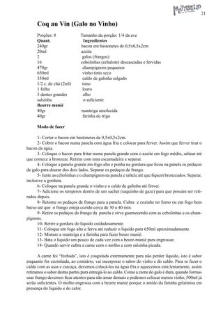 21 
Coq au Vin (Galo no Vinho) 
Porções: 8 Tamanho da porção: 1/4 da ave 
Quant. Ingredientes 
240gr bacon em bastonetes de 0,5x0,5x2cm 
20ml azeite 
2 galos (frangos) 
16 cebolinhas (echalote) descascadas e fervidas 
470gr champignons pequenos 
650ml vinho tinto seco 
350ml caldo de galinha salgado 
1/2 c. de chá (2ml) timo 
1 folha louro 
3 dentes grandes alho 
salsinha o suficiente 
Beurre manié 
40gr manteiga amolecida 
40gr farinha de trigo 
Modo de fazer 
1- Cortar o bacon em bastonetes de 0,5x0,5x2cm. 
2- Cobrir o bacon numa panela com água fria e colocar para ferver. Assim que ferver tirar o bacon da água. 
3- Coloque o bacon para fritar numa panela grande com o azeite em fogo médio, saltear até que comece a bronzear. Retirar com uma escumadeira e separar. 
4- Coloque a panela grande em fogo alto e ponha na gordura que ficou na panela os pedaços de galo para dourar dos dois lados. Separar os pedaços de frango. 
5- Junte as cebolinhas e o champignon na panela e salteie até que fiquem bronzeados. Separar, inclusive a gordura. 
6- Coloque na panela grande o vinho e o caldo de galinha até ferver. 
7- Adicione os temperos dentro de um sachet (saquinho de gaze) para que possam ser retirados depois. 
8- Retorne os pedaços de frango para a panela. Cubra e cozinhe no forno ou em fogo bem baixo até que o frango esteja cozido cerca de 30 a 40 min. 
9- Retire os pedaços do frango da panela e sirva guarnecendo com as cebolinhas e os champignons. 
10- Retire a gordura do líquido cuidadosamente. 
11- Coloque em fogo alto e ferva até reduzir o líquido para 650ml aproximadamente. 
12- Misture a manteiga e a farinha para fazer beure manié. 
13- Bata o líquido um pouco de cada vez com a beure-manié para engrossar. 
14- Quando servir cubra a carne com o molho e com salsinha picada. 
A carne foi “fechada”, isto é coagulada externamente para não perder líquido, isto é sabor enquanto for cozinhada, ao contrário, vai incorporar o sabor do vinho e do caldo. Para se fazer o caldo com as asas e carcaça, devemos colocá-los na água fria e aquecemos esta lentamente, assim retiramos o sabor destas partes para entregá-lo ao caldo. Como a carne do galo é dura, quando formos usar frango devemos ficar atentos para não assar demais e podemos colocar menos vinho, 500ml já serão suficientes. O molho engrossa com a beurre manié porque o amido da farinha gelatinisa em presença do líquido e do calor.  