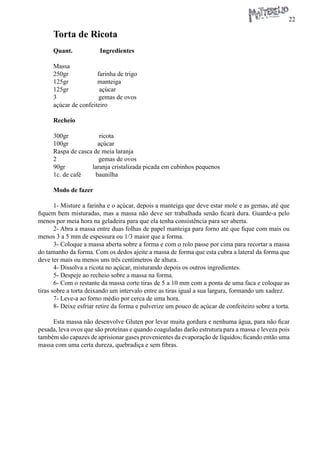 22 
Torta de Ricota 
Quant. Ingredientes 
Massa 
250gr farinha de trigo 
125gr manteiga 
125gr açúcar 
3 gemas de ovos 
açúcar de confeiteiro 
Recheio 
300gr ricota 
100gr açúcar 
Raspa de casca de meia laranja 
2 gemas de ovos 
90gr laranja cristalizada picada em cubinhos pequenos 
1c. de café baunilha 
Modo de fazer 
1- Misture a farinha e o açúcar, depois a manteiga que deve estar mole e as gemas, até que fiquem bem misturadas, mas a massa não deve ser trabalhada senão ficará dura. Guarde-a pelo menos por meia hora na geladeira para que ela tenha consistência para ser aberta. 
2- Abra a massa entre duas folhas de papel manteiga para forno até que fique com mais ou menos 3 a 5 mm de espessura ou 1/3 maior que a forma. 
3- Coloque a massa aberta sobre a forma e com o rolo passe por cima para recortar a massa do tamanho da forma. Com os dedos ajeite a massa de forma que esta cubra a lateral da forma que deve ter mais ou menos uns três centímetros de altura. 
4- Dissolva a ricota no açúcar, misturando depois os outros ingredientes. 
5- Despeje ao recheio sobre a massa na forma. 
6- Com o restante da massa corte tiras de 5 a 10 mm com a ponta de uma faca e coloque as tiras sobre a torta deixando um intervalo entre as tiras igual a sua largura, formando um xadrez. 
7- Leve-a ao forno médio por cerca de uma hora. 
8- Deixe esfriar retire da forma e pulverize um pouco de açúcar de confeiteiro sobre a torta. 
Esta massa não desenvolve Gluten por levar muita gordura e nenhuma água, para não ficar pesada, leva ovos que são proteínas e quando coaguladas darão estrutura para a massa e leveza pois também são capazes de aprisionar gases provenientes da evaporação de líquidos; ficando então uma massa com uma certa dureza, quebradiça e sem fibras.  