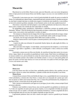 23 
Macarrão 
Maccheroni no sul da Itália, Pasta no norte, para nós Macarrão, com esse nome designamos todos os tipos possíveis de massas feitas com farinha e água e ou ovos e às vezes também com sal e azeite. 
O macarrão é uma massa que tem a incrível particularidade de mudar de gosto ao mudar de forma. Foi maltratado por algum tempo, responsabilizado pelo aumento de peso e gordura nas pessoas, mas hoje é comprovado que se comido sem exagero é comida das mais saudáveis, e seus molhos, ao invés de conterem gorduras saturadas, levam bastante azeite cru do mais saudável possível. 
Alem disso o macarrão é de fácil preparo e seus molhos geralmente são fáceis de se fazer, de baixo custo e tornam esta comida das mais apreciadas no mundo. 
Na antigüidade grega, marinheiros, exploradores e andarilhos comiam em grandes pratos chamados “Mensas” feitos de farinha de trigo amassada com água e endurecidos. Quando não havia o que comer, esses pratos eram quebrados e cozidos em água.... 
Os romanos se alimentavam de mingau feito de trigo amassado amolecido em água, temperado com azeite (Farrum). Uma vez seco e duro, era reutilizado sendo cozido em água fervente. 
Na Sicília, tiras de trigo amassado (MACARI) eram cozidas ou fritas. 
Reduzir a massa em fios e secá-los para o consumo posterior, são invenções chinesas trazidas por Marco Polo. 
A partir de então esse alimento foi assumindo feições típicas de cada região da Itália e se espalhou pelo mundo. 
Mas nem tudo é tão simples. A criatividade, a mescla preciosa dos temperos, a cor da massa e o molho é que darão o equilíbrio, o sabor delicado, aconchegante e toda a mística da cozinha italiana. 
A princípio a massa seca era feita com farinha de semolina de trigo duro muito rico em proteínas e água, depois de seca podia ser guardada por muito tempo. Hoje lemos na embalagem que as massas contém ovos, provavelmente às custas de conservantes; já a massa fresca normalmente é feita com farinha comum ( fica melhor com farinha comum ) e ovos, às vezes pode ganhar um pouco de azeite (vai ficar mais macia) e às vezes ao invés dos ovos pode ser feita com água, água e ovos e até mesmo com vinho. 
Tipos de massa 
Massa seca 
Uma boa massa seca deve ser bem dura, quebradiça porém elástica, deve quebrar com um som limpo e deixar os cantos bem definidos, e quando cozidas não devem perder a sua forma. 
Massa fresca 
A massa fresca comum é feita com farinha de trigo e ovos, a quantidade de um ovo por pessoa é bem satisfatória, a mistura deve ficar firme e a massa deve ser amassada até o ponto que sentimos ao passar os dedos uma textura bem fina, isto é a massa fica perfeitamente lisa, desaparece a aspereza inicial, e nessa hora ela já não gruda nas mãos. 
Vale o mesmo se misturarmos com água ou só com água, já com vinho, a massa sempre ficará um pouco aderente. 
Podemos secar também a massa fresca, mas convém guardá-la na geladeira no máximo por 3 a 4 dias em saquinhos de pano para que possa respirar, ou no congelador dividida nas porções exatas em que vão ser usadas e colocadas em recipientes herméticos. A massa congelada não deve ser descongelada antes do uso mas sim jogada congelada na água fervente. 
Logicamente podemos fazer em casa a massa com água e secá-la e guardá-la por bastante tempo.  