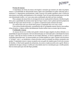 24 
Formas de massas 
A importância da forma da massa está ligada à sensação que teremos do sabor da própria massa e a possibilidade de determinada massa captar uma quantidade de molho suficiente para o sentirmos e o degustarmos perfeitamente; então é preciso um grande equilíbrio entre a forma de uma massa e seu molho, principalmente se for recheada. É por isso que determinada massa é servida com determinado molho, e às vezes uma outra combinação não dará um bom resultado. 
Para o preparo da massa feita só com água deverá ser usado preferivelmente a farinha de grão duro, pois a quantidade de proteína neste tipo de trigo é maior e terá o gluten (proteína própria da farinha de trigo) mais desenvolvido, e é o gluten o responsável pela estrutura da massa. 
Já a massa feita com ovos ficará firme graças à coagulação dos ovos com o calor. 
Com certeza ficarão diferentes, normalmente não se acompanha massas frescas com molhos à base de peixe, e alguns molhos decididamente ficarão melhor num ou noutro tipo de massa. 
Cozinhando a massa 
As massas devem ser cozidas num grande volume de água salgada em plena ebulição, se a quantidade de água for pequena a fervura demorará para ser reiniciada após a introdução da massa na água. Cada tipo de massa cozinha em um tempo diferente, as frescas rapidamente, as secas e recheadas demorarão mais. As massas podem ser cozidas também no vapor. O ponto certo da massa é “al dente”, isto é , ao mordermos a massa devemos senti-la cortando nos dentes secamente sem grudar. É importante mexer a massa na panela com um garfo de madeira para livrá-la do excesso de farinha, e é fácil sentir quando ela está pronta, ela cresce e muda seu atrito com o garfo. Retire-a rapidamente da água coloque o molho por cima dando uma leve mexida para que o molho penetre bem na massa para que esta não fique grudada.  