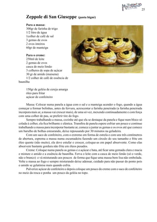 25 
Zeppole di San Giuseppe (pasta bignè) 
Para a massa: 
300gr de farinha de trigo 
1/2 litro de água 
1colher de café de sal 
3 gemas de ovos 
2 ovos inteiros 
60gr de manteiga 
Para o creme: 
250ml de leite 
2 gemas de ovos 
casca de meio limão 
3 colheres de sopa de açúcar 
30 gr de amido (maisena) 
1/2 colher de café de essência de baunilha 
150gr de geléia de cereja amarga 
óleo para fritar 
açúcar de confeiteiro 
Massa: Colocar numa panela a água com o sal e a manteiga acender o fogo, quando a água começar a formar bolinhas, antes da fervura, acrescentar a farinha peneirada (a farinha peneirada incorpora mais ar, a massa vai crescer mais), de uma só vez, mexendo continuadamente e com força com uma colher de pau, se preferir tire do fogo. 
Sempre trabalhando a massa, cozinhe até que ela se destaque da panela e fique num bloco só colada à colher, ela fica brilhante e elástica. Transfira de panela espere esfriar um pouco e continue trabalhando a massa para incorporar bastante ar, comece a juntar as gemas e os ovos até que comece um barulho de bolhas estourando, deixe repousando por 30 minutos na geladeira. 
Com um saco de confeiteiro, com o extremo em forma de estrela e com uns três centímetros de abertura, esprema a massa numa escumadeira fazendo um círculo do seu tamanho e frite em óleo quente (não muito), ela deve estufar e crescer, coloque-as em papel absorvente. Como elas absorvem bastante gordura não frite em óleos pesados. 
Creme: Coloque numa panela as gemas e o açúcar e bata, até ficar uma gemada clara e macia e misture o amido e a essência de baunilha. Ferva o leite com a casca de meio limão (só o verde, não o branco) e vá misturando aos poucos de forma que fique uma massa bem lisa não embolada. Volte a massa ao fogo e sempre misturando deixe adensar, cuidado para não passar do ponto pois o amido se gelatinisa mais quando esfria. 
Pulverize açúcar de confeiteiro e depois coloque um pouco do creme com o saco de confeiteiro no meio da rosca e ponha um pouco da geléia no topo.  
