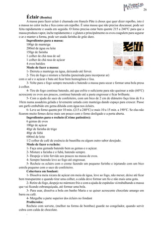 26 
Éclair (Bomba) 
A massa para fazer eclair é chamada em francês Pâte à choux que quer dizer repolho, isto é a massa no calor incha e fica como um repolho. É uma massa que não precisa descansar, pode ser feita rapidamente e usada em seguida. O forno precisa estar bem quente 215 a 240°C para que a massa produza vapor, inche rapidamente e o gluten e principalmente os ovos coagulem para segurar o ar e manter a forma, pode ser usada farinha de grão duro. 
Ingredientes para a massa: 
100gr de manteiga 
200ml de água ou leite 
150gr de farinha 
1 colher de chá rasa de sal 
1 colher de chá rasa de açúcar 
4 ovos batidos 
Modo de fazer a massa: 
1- Derreta a manteiga na água, deixando até ferver. 
2- Tire do fogo e misture a farinha (peneirada para incorporar ar) com o sal e o açúcar e bata até ficar bem homogênea e lisa. 
3- Volte para o fogo sempre mexendo e batendo a massa para secar e formar uma bola presa à colher. 
4- Tire do fogo continue batendo, até que esfrie o suficiente para não queimar a mão (60°C) acrescente os ovos aos poucos, continue batendo até a pasta engrossar e ficar brilhante. 
5- Com a ajuda do saco de confeiteiro, com um bico de 2 cm de diâmetro faça tiras de 8 a 10cm numa assadeira gelada e levemente untada com manteiga dando espaço para crescer. Passe um garfo embebido em gema diluída com água nos éclairs. 
6- Leve ao forno quente por 10 min. (215 a 240°C) e mais 10 a 15 min. a 190°C. Se elas não ficarem muito firmes deixe mais um pouco com o forno desligado e a porta aberta. 
Ingredientes para o recheio (Crème patissière): 
6 gemas de ovos 
100gr de açúcar 
40gr de farinha de trigo 
40gr de fubá 
600ml de leite 
1/2 colher de café de essência de baunilha ou algum outro sabor desejado. 
Modo de fazer o recheio: 
1- Faça uma gemada batendo bem as gemas e o açúcar. 
2- Misture a farinha e o fubá, batendo sempre. 
3- Despeje o leite fervido aos poucos na massa de ovos. 
4- Sempre batendo leve ao fogo até engrossar. 
5- Recheie os eclairs com o creme fazendo um pequeno furinho e injetando com um bico estrela pequeno com o saco de confeiteiro. 
Cobertura em fondant: 
1- Dissolva meia xícara de açúcar em meia de água, leve ao fogo, não mexer, deixe até ficar bem transparente e quando tirar uma colher, a calda deve formar um fio e não mais uma gota. 
2- Retire do fogo, despeje no mármore frio e com a ajuda de espátulas vá trabalhando a massa que vai ficando esbranquiçada, até formar uma bola. 
3- Para usar, dissolva a bola em banho Maria e se quiser acrescente chocolate amargo em barra ou café. 
4- Mergulhe a parte superior dos éclairs no fondant 
Profiteroles: 
Recheie com sorvete, (melhor na forma de bombas) guarde no congelador, quando servir cubra com calda de chocolate. 
. 
 