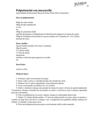 28 
Polpettoncini con mozzarella 
especialidade do Ristoranti Massa di Ischia Ponte (Para 10 porções) 
Para os polpettoncini: 
650gr de carne moída 
300gr de pão amanhecido 
2 ovos 
sal 
100gr de parmesão ralado 
salsinha picada para os polpettoncini (suficiente para aparecer na massa de carne) 
300gr de fiordilatte (mozzarella di vacca) cortados em 12 bastões de 1,5x1,5x8cm 
pimenta do reino 
Para o molho: 
1kg de tomates picados sem casca e sementes 
20gr de azeite 
1/2 cebola média 
1/2 talo de salsão 
manjericão 
salsinha o suficiente para aparecer no molho 
sal 
Para fritar: 
Azeite ou óleo 
Modo de fazer: 
1- Amoleça o pão com um pouco de água. 
2- Passe o pão a carne e a salsinha picada num moedor de carne. 
3- Misture com os outros ingredientes. Sem manusear demais. 
4- Corte a mozzarella em bastões de 1,5x1,5x8cm. 
5- Sobre o mármore coloque uma porção da massa de carne ( divida em aproximadamente 10 porções), coloque os bastões de mozzarella no centro e envolva-os com a mistura, apertando para dar consistência. 
6- Frite os polpettoncini no azeite e depois coloque-os sobre papel absorvente. 
7- Salteie 1/2 cebola fatiada média e 1/2 talo de salsão picado no azeite, junte os tomates e cozinhe em fogo fraco até ferver. Coloque o sal, o manjericão (um galhinho enfiado embaixo no molho) e a salsinha e retire para servir. 
8- Sirva dois polpettoncino por pessoa com bastante molho sobre macarrão.  