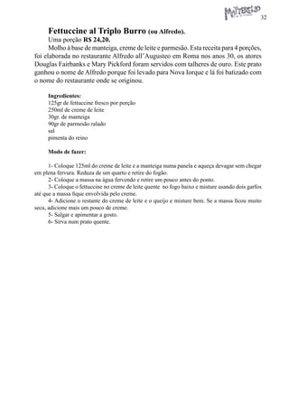 32 
Fettuccine al Triplo Burro (ou Alfredo). 
Uma porção R$ 24,20. 
Molho à base de manteiga, creme de leite e parmesão. Esta receita para 4 porções, foi elaborada no restaurante Alfredo all’Augusteo em Roma nos anos 30, os atores Douglas Fairbanks e Mary Pickford foram servidos com talheres de ouro. Este prato ganhou o nome de Alfredo porque foi levado para Nova Iorque e lá foi batizado com o nome do restaurante onde se originou. 
Ingredientes: 
125gr de fettuccine fresco por porção 
250ml de creme de leite 
30gr. de manteiga 
90gr de parmesão ralado 
sal 
pimenta do reino 
Modo de fazer: 
1- Coloque 125ml do creme de leite e a manteiga numa panela e aqueça devagar sem chegar em plena fervura. Reduza de um quarto e retire do fogão. 
2- Coloque a massa na água fervendo e retire um pouco antes do ponto. 
3- Coloque o fettuccine no creme de leite quente no fogo baixo e misture usando dois garfos até que a massa fique envolvida pelo creme. 
4- Adicione o restante do creme de leite e o queijo e misture bem. Se a massa ficou muito seca, adicione mais um pouco de creme. 
5- Salgar e apimentar a gosto. 
6- Sirva num prato quente.  
