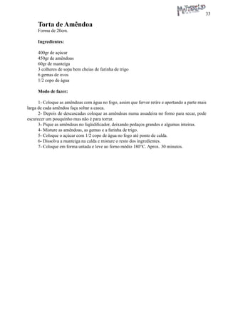 33 
Torta de Amêndoa 
Forma de 20cm. 
Ingredientes: 
400gr de açúcar 
450gr de amêndoas 
60gr de manteiga 
3 colheres de sopa bem cheias de farinha de trigo 
6 gemas de ovos 
1/2 copo de água 
Modo de fazer: 
1- Coloque as amêndoas com água no fogo, assim que ferver retire e apertando a parte mais larga de cada amêndoa faça soltar a casca. 
2- Depois de descascadas coloque as amêndoas numa assadeira no forno para secar, pode escurecer um pouquinho mas não é para torrar. 
3- Pique as amêndoas no liqüidificador, deixando pedaços grandes e algumas inteiras. 
4- Misture as amêndoas, as gemas e a farinha de trigo. 
5- Coloque o açúcar com 1/2 copo de água no fogo até ponto de calda. 
6- Dissolva a manteiga na calda e misture o resto dos ingredientes. 
7- Coloque em forma untada e leve ao forno médio 180°C. Aprox. 30 minutos.  