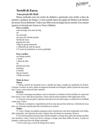 34 
Tortelli di Zucca. 
Uma porção R$ 28,60 
Massa recheada com um creme de abóbora e parmesão com molho a base de tamates e pedaços de frango ( é uma comida típica da região de Mantova da família da nonna Teresa Belintani. Todos seus filhos tem nostalgia dessa comida. Era a maior iguaria na fazenda dos Genta no Turvo (Matão). 
Para o recheio: 
uma moranga com mais de 5kg 
sal 
noz moscada 
um maço de salsinha picada 
farinha de rosca 
pimenta do reino 
150gr de queijo parmesão 
1 colherinha de café de açúcar 
1/2 xícara de amêndoas ou nozes quebradas 
Para o molho: 
um frango grande 
1 limão 
1 dente de alho 
sal 
pimenta do reino 
manteiga 
2 cebolas 
2kg de tomates 
2 folhas de louro 
Modo de fazer: 
Massa: 
1- Massa comum de macarrão (ovos e farinha de trigo), cortada em quadrados de 8x8cm. Coloque o recheio no meio, dobre na diagonal fechando um triângulo, dobre a ponta do meio para trás e una as outras duas do lado contrário. 
Recheio: 
2- Cortar a moranga em pedaços, tirar as sementes e cozinhar no forno (melhor no vapor) até ficar macia e seca. Não deixar queimar, é bom colocar numa assadeira sobre papel para forno. 
3- Amassar com um garfo, espremer num pano até sair toda a água, se ainda estiver molhada voltar para o forno. 
4- Misture os temperos e ingredientes até ficar uma massa firme saborosa. A farinha de rosca deve ser colocada somente para dar consistência ao recheio. 
Molho: 
5- Corte o frango em pedaços pequenos deixe marinar por uma hora temperado com limão, alho espremido, sal e pimenta do reino e depois frite até dourar na manteiga. Reserve. 
6- Na mesma gordura amoleça duas cebolas fatiadas e coloque dois quilos de tomates picados sem semente e casca. Assim que ferver, coloque o frango mais duas folhas de louro. E pode ser juntado o caldo que ficou do frango marinado. 
7- Sirva assim que a carne do frango ficar macia.  
