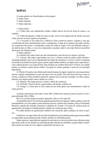 35 
SOPAS 
As sopas podem ser classificadas em três grupos: 
1- Sopas claras. 
2- Sopas espessas. 
3- Sopas especiais. 
1- Sopas claras: 
1.1- Caldo claro sem ingredientes sólidos, obtido através da fervura lenta de carnes e ou vegetais. 
1.2- Caldo de legumes: Caldo de carne ou não, com ou sem algum tipo de amido, mas que conta com um ou mais vegetais em pedaços. 
1.3- Consommé: É um caldo rico e saboroso ( feito a partir de carnes e vegetais ), mas que é clarificado até ficar absolutamente claro e transparente. Longe de ser apenas um caldo comum, um consommé bem feito é considerado a maior de todas as sopas. Com sua brilhante clareza é um deleite para os olhos, e a sua rica composição, seu pleno sabor e seu corpo fazem um perfeito início para um elegante jantar. 
2- Sopas espessas: 
Ao contrário das sopas claras que são transparentes, estas devem ser opacas e grossas. 
2.1- Cremes: São sopas engrossadas com roux ( mistura cozida de partes iguais farinha e manteiga podendo variar na cor dependendo do tempo de cozimento ) ou beurre manié ( manteiga misturada com farinha em partes iguais, porém engrossando molhos), ou algum outro espessante, e com a adição de leite e ou creme de leite. São similares aos molhos Béchamel e Velouté, na verdade podem ser obtidos a partir destes molhos. Em geral os cremes ganham o nome do seu principal ingrediente. 
2.2 Purées: Os purées são obtidos pela transformação de algum vegetal em uma massa desse mesmo vegetal, normalmente os que são mais ricos em amido. Eles não ficam tão lisos como os cremes, e podem ser feitos também a partir de vegetais secos como por exemplo a ervilha, conjuntamente com algum amido como a batata ou o arroz. 
2.3- Bisques: São sopas grossas ( cremes ) feitas de crustáceos. 
2.4- Chowder: Sopas de peixe, engrossadas com batatas, cebolas, etc. 
2.5- Potage: é o nome que se dá às sopas de um modo geral, mas normalmente é dado às sopas grossas. 
A porção normal para uma sopa é entre 200 a 250ml (um copo) por pessoa, porém se for o prato principal 300 a 350ml. 
Deve ser servida quente em pratos aquecidos. Salvo se for sopa fria. 
Acompanhamentos: O Consommè quando guarnecido com alguma verdura, ganha o nome do acompanhante e às vezes ganha o nome da forma como as verduras são cortadas, como o Consommè Brunoise, quando são cortados à brunoise ( dadinhos de 3x3mm ). O creme de verdura, pode ser guarnecido com pedaços cuidadosamente cortados da verdura de que é feito. 
Os caldos podem ser guarnecidos também com macarrão, grãos, pedaços de carne ou peixes. 
Coberturas: As sopas claras são servidas normalmente sem coberturas para que possam melhor ser apreciadas ocasionalmente pode receber salsinha ou cebolinha picada. 
Sopas espessas, especialmente aquelas de uma única cor, devem receber uma cobertura como decoração, pode ser de salsinha ou cebolinha picada, lâminas de amêndoas, queijo ralado, torradinhas, gemas ou claras de ovos, páprica, pedacinhos de bacon, etc.  