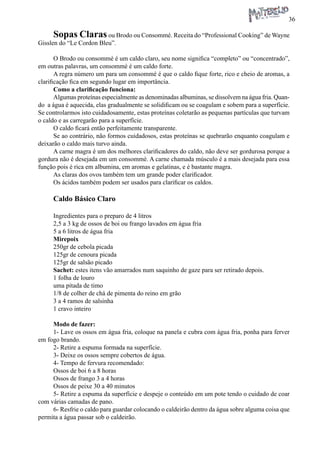 36 
Sopas Claras ou Brodo ou Consommé. Receita do “Professional Cooking” de Wayne Gisslen do “Le Cordon Bleu”. 
O Brodo ou consommè é um caldo claro, seu nome significa “completo” ou “concentrado”, em outras palavras, um consommè é um caldo forte. 
A regra número um para um consommè é que o caldo fique forte, rico e cheio de aromas, a clarificação fica em segundo lugar em importância. 
Como a clarificação funciona: 
Algumas proteínas especialmente as denominadas albuminas, se dissolvem na água fria. Quando a água é aquecida, elas gradualmente se solidificam ou se coagulam e sobem para a superfície. Se controlarmos isto cuidadosamente, estas proteínas coletarão as pequenas partículas que turvam o caldo e as carregarão para a superfície. 
O caldo ficará então perfeitamente transparente. 
Se ao contrário, não formos cuidadosos, estas proteínas se quebrarão enquanto coagulam e deixarão o caldo mais turvo ainda. 
A carne magra é um dos melhores clarificadores do caldo, não deve ser gordurosa porque a gordura não é desejada em um consommè. A carne chamada músculo é a mais desejada para essa função pois é rica em albumina, em aromas e gelatinas, e é bastante magra. 
As claras dos ovos também tem um grande poder clarificador. 
Os ácidos também podem ser usados para clarificar os caldos. 
Caldo Básico Claro 
Ingredientes para o preparo de 4 litros 
2,5 a 3 kg de ossos de boi ou frango lavados em água fria 
5 a 6 litros de água fria 
Mirepoix 
250gr de cebola picada 
125gr de cenoura picada 
125gr de salsão picado 
Sachet: estes itens vão amarrados num saquinho de gaze para ser retirado depois. 
1 folha de louro 
uma pitada de timo 
1/8 de colher de chá de pimenta do reino em grão 
3 a 4 ramos de salsinha 
1 cravo inteiro 
Modo de fazer: 
1- Lave os ossos em água fria, coloque na panela e cubra com água fria, ponha para ferver em fogo brando. 
2- Retire a espuma formada na superfície. 
3- Deixe os ossos sempre cobertos de água. 
4- Tempo de fervura recomendado: 
Ossos de boi 6 a 8 horas 
Ossos de frango 3 a 4 horas 
Ossos de peixe 30 a 40 minutos 
5- Retire a espuma da superfície e despeje o conteúdo em um pote tendo o cuidado de coar com várias camadas de pano. 
6- Resfrie o caldo para guardar colocando o caldeirão dentro da água sobre alguma coisa que permita a água passar sob o caldeirão.  