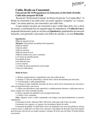 37 
Caldo, Brodo ou Consommé. 
Uma porção R$ 19,90 (quadrucci ou fettuccine) ou R$ 28,60 (Tortelli). 
Caldo mini antepasto R$ 8,00 
Receita do “Professional Cooking” de Wayne Gisslen do “Le Cordon Bleu”. O Brodo ou consommè é um caldo claro, seu nome significa “completo” ou “concentrado”, em outras palavras, um consommè é um caldo forte. 
A regra número um para um consommè é que o caldo fique forte, rico e cheio de aromas, a clarificação fica em segundo lugar em importância. O Caldo da Casa é preparado diariamente e pode ser servido com Quadrucci ( quadradunhos de massa de macarrão, com parmesão e decorados com folhas de salsinha ), ou com Fettuccine. 
Ingredientes: 
500gr de músculo de boi 
Mirepoix: Tudo picado em pedaços bem pequenos 
250gr de cebolas 
125gr de salsão 
125gr de cenouras 
250gr de claras de ovos 
250gr de tomates sem casca e sementes 
6 a 8 ramos de salsinha picada 
Uma pitada de timo 
Uma folha de louro 
2 cravos inteiros 
1/2 colher de chá de pimenta do reino moída 
5 litros de caldo básico 
Modo de fazer: 
1- Misture energicamente os ingredientes com uma colher de pau. 
2- Despeje 1/2 litro de caldo básico, misture bem e deixe descansando por meia hora. 
3- Vá misturando o caldo gradualmente. 
4- Coloque no fogo moderado mexendo até ferver, deixe ferver lentamente por uma hora e meia em fogo bem baixo, sem mexer. 
5- Afaste com delicadeza a nata superficial e cuidadosamente derrame o caldo para uma sopeira, coando com várias camadas de pano. 
6- Retire a gordura da superfície com um papel absorvente. 
7- Calibre o sal e a pimenta. 
Nota: Algumas vezes o caldo é preparado com frango com aproximadamente os mesmos ingredientes. 
Consommé au Porto: Adicione 200 a 250 ml de vinho para cada 4 litros de caldo. 
Consommé com vegetais: os vegetais vão em pedaços dentro do caldo. 
Consommé de galinha: O caldo básico deve ser preparado com ossos de galinha (a carcaça e outros ossos), o caldo deve ser feito com o pescoço e asas depois de deixados num forno quente para bronzear, não devem ser usados tomates e coloque 30 ml de suco de limão. O brodo italiano usa tomates.  