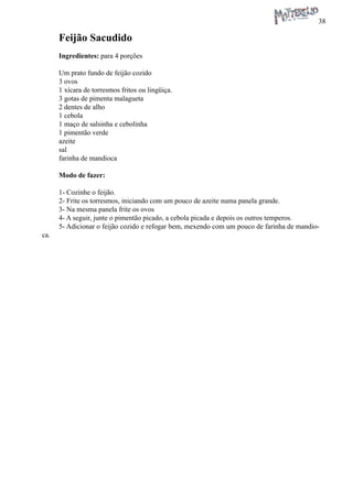 38 
Feijão Sacudido 
Ingredientes: para 4 porções 
Um prato fundo de feijão cozido 
3 ovos 
1 xícara de torresmos fritos ou lingüiça. 
3 gotas de pimenta malagueta 
2 dentes de alho 
1 cebola 
1 maço de salsinha e cebolinha 
1 pimentão verde 
azeite 
sal 
farinha de mandioca 
Modo de fazer: 
1- Cozinhe o feijão. 
2- Frite os torresmos, iniciando com um pouco de azeite numa panela grande. 
3- Na mesma panela frite os ovos 
4- A seguir, junte o pimentão picado, a cebola picada e depois os outros temperos. 
5- Adicionar o feijão cozido e refogar bem, mexendo com um pouco de farinha de mandioca.  
