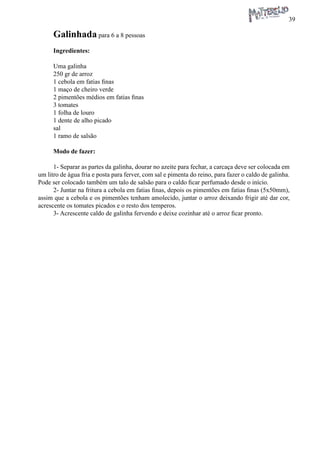 39 
Galinhada para 6 a 8 pessoas 
Ingredientes: 
Uma galinha 
250 gr de arroz 
1 cebola em fatias finas 
1 maço de cheiro verde 
2 pimentões médios em fatias finas 
3 tomates 
1 folha de louro 
1 dente de alho picado 
sal 
1 ramo de salsão 
Modo de fazer: 
1- Separar as partes da galinha, dourar no azeite para fechar, a carcaça deve ser colocada em um litro de água fria e posta para ferver, com sal e pimenta do reino, para fazer o caldo de galinha. Pode ser colocado também um talo de salsão para o caldo ficar perfumado desde o início. 
2- Juntar na fritura a cebola em fatias finas, depois os pimentões em fatias finas (5x50mm), assim que a cebola e os pimentões tenham amolecido, juntar o arroz deixando frigir até dar cor, acrescente os tomates picados e o resto dos temperos. 
3- Acrescente caldo de galinha fervendo e deixe cozinhar até o arroz ficar pronto.  
