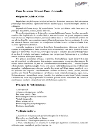 4 
Curso de cozinha Oficina de Pizzas e Matterello 
Origens da Cozinha Clássica 
Depois da revolução francesa cozinheiros dos nobres destituídos, passaram a abrir restaurantes pela França, transformando o panorama culinário de então que se baseava em simples tabernas e estalagens. 
O grande chef desse tempo foi Marie-Antoine Carême, que deixou vários livros sobre os princípios da culinária, técnicas, menus e receitas. 
No século seguinte quem se destacou foi o grande chef Georges Auguste Escoffier, seu grande trabalho foi a simplificação da cozinha clássica, pois anteriormente um grande banquete se constituía em mais de 20 pratos diferentes, colocados sobre a mesa, às vezes sem maiores critérios na sua seleção, Escoffier traçou caminhos na simplificação dos pratos e elaborou seqüências de pratos nos menus de forma a atenderem a um planejamento definido. Inovou e elaborou métodos de se cozinhar e preparar os alimentos. 
A cozinha moderna se beneficiou da melhoria dos equipamentos básicos de cozinha, por exemplo os refrigeradores só foram possíveis muito recentemente e com novas técnicas de embalagens e de transporte e conservação, tornou possível que os alimentos possam ser transportados da sua área de produção para lugares longínquos para o seu preparo. Antigamente só se cozinhava com os alimentos da estação e do lugar. 
Nos grandes restaurantes, a brigada se constitue de um chef que é quem dirige toda a área que diz respeito à cozinha, compra dos produtos, armazenagem, orçamento, planejamento do menu e divisão do trabalho, ele pode ser chamado também de chef executivo. O sub-chef é quem está diretamente ligado à produção, porque nem sempre o chef pode estar presente devido as suas ocupações, é o chef quem supervisiona o trabalho do resto do staff. Cada área de trabalho da cozinha pode um “chef de partie”, e recebem nomes conforme sua função: Saucier (molhos, entradas quentes, semi-fritos), Poissonier (peixes e produtos do mar), Entremetier (vegetais, sopas, ovos), Rotisseur (carnes, caldos), Garde manger (comidas frias, saladas, entradas frias), Patissier (massas e sobremesas), essas funções podem ser acumuladas por um mesmo profissional. Os chamados assistentes ou auxiliares vão colaborar com o trabalho dos cozinheiros 
. 
Princípios do Profissionalismo 
Asseio pessoal 
Atitude positiva perante o trabalho. 
Boa saúde mental e física. 
Habilidade para trabalhar numa equipe. 
Vontade de aprender. 
Horror ao desperdício. 
Humildade para conseguir experiência. 
Dedicação à qualidade. 
Vigilância Sanitária 
A maioria das doenças causada por alimentos provem de bactérias. 
Elas podem ser classificadas em 4 tipos: 
1- Inofensivas. Não nos preocupamos com estas. 
2- Úteis. Estas bactérias nos ajudam, por exemplo para digerirmos os alimentos, outras são utilizadas para a produção de queijos, iogurtes, etc.  