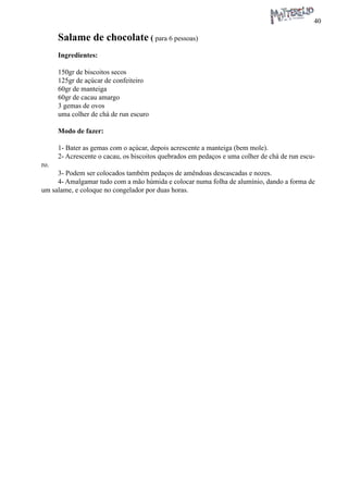40 
Salame de chocolate ( para 6 pessoas) 
Ingredientes: 
150gr de biscoitos secos 
125gr de açúcar de confeiteiro 
60gr de manteiga 
60gr de cacau amargo 
3 gemas de ovos 
uma colher de chá de run escuro 
Modo de fazer: 
1- Bater as gemas com o açúcar, depois acrescente a manteiga (bem mole). 
2- Acrescente o cacau, os biscoitos quebrados em pedaços e uma colher de chá de run escuro. 
3- Podem ser colocados também pedaços de amêndoas descascadas e nozes. 
4- Amalgamar tudo com a mão húmida e colocar numa folha de alumínio, dando a forma de um salame, e coloque no congelador por duas horas.  