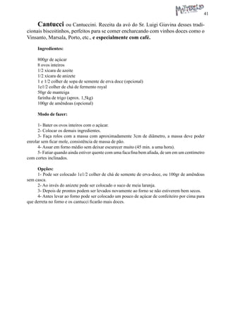 41 
Cantucci ou Cantuccini. Receita da avó do Sr. Luigi Giavina desses tradicionais biscoitinhos, perfeitos para se comer encharcando com vinhos doces como o Vinsanto, Marsala, Porto, etc., e especialmente com café. 
Ingredientes: 
800gr de açúcar 
8 ovos inteiros 
1/2 xícara de azeite 
1/2 xícara de anizete 
1 e 1/2 colher de sopa de semente de erva doce (opcional) 
1e1/2 colher de chá de fermento royal 
50gr de manteiga 
farinha de trigo (aprox. 1,5kg) 
100gr de amêndoas (opcional) 
Modo de fazer: 
1- Bater os ovos inteiros com o açúcar. 
2- Colocar os demais ingredientes. 
3- Faça rolos com a massa com aproximadamente 3cm de diâmetro, a massa deve poder enrolar sem ficar mole, consistência de massa de pão. 
4- Assar em forno médio sem deixar escurecer muito (45 min. a uma hora). 
5- Fatiar quando ainda estiver quente com uma faca fina bem afiada, de um em um centímetro com cortes inclinados. 
Opções: 
1- Pode ser colocado 1e1/2 colher de chá de semente de erva-doce, ou 100gr de amêndoas sem casca. 
2- Ao invés do anizete pode ser colocado o suco de meia laranja. 
3- Depois de prontos podem ser levados novamente ao forno se não estiverem bem secos. 
4- Antes levar ao forno pode ser colocado um pouco de açúcar de confeiteiro por cima para que derreta no forno e os cantucci ficarão mais doces.  