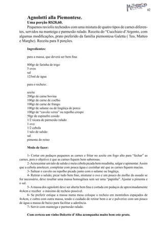 42 
Agnolotti alla Piemontese. 
Uma porção R$28,60. 
Pequenos raviolis recheados com uma mistura de quatro tipos de carnes diferentes, servidos na manteiga e parmesão ralado. Receita do “Cucchiaio d’Argento, com algumas modificações, prato preferido da família piemontesa Galetta ( Teo, Matteo e Marghe). Receita para 8 porções. 
Ingredientes: 
para a massa, que deverá ser bem fina: 
800gr de farinha de trigo 
5 ovos 
sal 
125ml de água 
para o recheio: 
azeite 
200gr de carne bovina 
100gr de carne de coelho 
100gr de carne de frango 
100gr de salame ou de lingüiça de porco 
100gr de “cavolo verza” ou repolho crespo 
50gr de espinafre cosido 
1/2 xícara de parmesão ralado 
1 ovo 
1/2 cebola 
1 talo de salsão 
sal 
pimenta do reino 
Modo de fazer: 
1- Cortar em pedaços pequenos as carnes e fritar no azeite em fogo alto para “fechar” as carnes, pois o objetivo é que as carnes fiquem bem saborosas. 
2- Acrescentar um talo de salsão e meia cebola picada bem miudinha, salgar e apimentar. Assim que a cebola amolecer, completar com pouca água e cozinhar até que as carnes fiquem macias. 
3- Saltear o cavolo ou repolho picado junto com o salame ou lingüiça. 
4- Retirar o salsão, picar tudo bem fino, misturar o ovo e um pouco do molho do assado se for necessário, deve resultar uma massa homogênea sem ser uma “papinha”. Ajustar a pimenta e o sal. 
5- A massa dos agnolotti deve ser aberta bem fina e cortada em pedaços de aproximadamente 4x4cm e receber o máximo de recheio possível. 
6- Se preferir estique a massa numa mesa coloque o recheio em montinhos espaçados de 4x4cm, e cubra com outra massa, tendo o cuidado de retirar bem o ar e pulverize com um pouco de água a massa de baixo para facilitar a aderência. 
7- Servir com manteiga e parmesão ralado. 
Com certeza um vinho Dolcetto d’Alba acompanha muito bem este prato.  