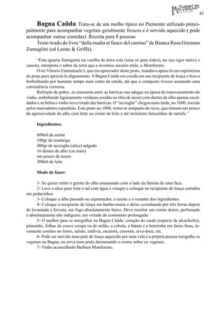 43 
Bagna Caüda. Trata-se de um molho típico no Piemonte utilizado principalmente para acompanhar vegetais geralmente frescos e é servido aquecido ( pode acompanhar outras comidas) .Receita para 8 pessoas 
Texto tirado do livro “dalla madia al fuoco del camino” de Bianca Rosa Gremmo Zumaglini (ed Leone & Griffa). 
“Esta iguaria fumegante na vasilha de terra cota (uma só para todos), no seu rigor nativo e caseiro, interpreta o sabor da terra que a inventou séculos atrás: o Monferrato. 
O rei Vittorio Emmanuele I, que era apreciador deste prato, mandava apura-lo em espiriteiras de prata para apreciá-lo dignamente. A Bagna Caüda era cosida em um recipiente de louça e ficava borbulhando por bastante tempo num canto da estufa, até que o composto tivesse assumido uma consistência cremosa. 
Refeição de pobre, se consumia entre as barricas nas adegas na época de transvazamento do vinho, embebendo ligeiramente verduras cosidas no óleo de nozes com dentes de alho apenas escaldados e se bebia o vinho novo tirado das barricas. O “acciughe” chegou mais tarde, no 1600, trazido pelos mercadores espanhóis. Este prato no 1800, torna-se antipasto de ricos, que tiraram um pouco da agressividade do alho com leite ou creme de leite e até incluíram fatiazinhas de tartufo.” 
Ingredientes: 
600ml de azeite 
100gr de manteiga 
400gr de acciughe (alice) salgado 
16 dentes de alho (ou mais) 
um pouco de nozes 
200ml de leite 
Modo de fazer: 
1- Se quiser retire o germe do alho amassando com o lado da lâmina de uma faca. 
2- Lave o alice para tirar o sal com água e vinagre e coloque no recipiente de louça cortados em pedacinhos 
3- Coloque o alho passado no espremedor, o azeite e o restante dos ingredientes. 
4- Coloque o recipiente de louça em banho-maria e deixe cozinhando por três horas depois de levantada a fervura, em fogo absolutamente baixo. Deve resultar um creme denso, perfumado e absolutamente não indigesto, em virtude do cosimento prolongado. 
5- O melhor para se mergulhar na Bagna Caüda: coração do cardo (espécie de alcachofra), pimentão, folhas de couve crespa ou de milão, a cebola, a batata e a beterraba em fatias finas, levemente cosidos no forno, salsão, endívia, escarola, cenoura, erva-doce, etc. 
6- Pode ser servido num pote de louça aquecido por uma vela e a própria pessoa mergulha os vegetais na Bagna, ou sirva num prato derramando o creme sobre os vegetais. 
7- Vinho aconselhado Barbera Monferrato.  