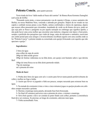 44 
Polenta Concia. para quatro pessoas 
Texto tirado do livro “dalla madia al fuoco del camino” de Bianca Rosa Gremmo Zumaglini (ed Leone & Griffa) 
“Pensando neste prato, o nosso pensamento voa de repente à Oropa, o nosso santuário (de Biella), na nossa Madonna Nera, venerada e adorada por gerações. Depois de ter resado na sua capela e confiado nossas penas a essa Madre, saímos confortados e cheios de esperança, depois que nossos olhos passearam que circundam, inundando de verde ou do branco da neve, pode ser que seja pelo ar fresco e pungente ou por aquela sensação no estômago que significa apetite, e não pode haver uma coisa melhor que encontrar uma trattoria e degustar este típico e bom prato, sempre o preferido dos peregrinos que vindo de longe, antes de deixarem o santuário, escreviam um cartão postal para seus amigos e invariavelmente escolhiam aquele com uma casinha onde se lia “Polenta Concia” ( polenta tratada ou consertada com queijo) brincando com aqueles que não apeciam o queijo.” 
Ingredientes: 
2 litros de água 
uma colher de sopa de azeite 
300gr de fubá moído grosso 
200gr de fontina valdostana ou na falta deste, um queijo com bastante sabor e que derreta fácil 
100gr de toma fresca ou na falta deste parmesão ralado. 
75gr de manteiga 
sal e pimenta do reino 
Modo de fazer: 
1- Ponha dois litros de água com sal e o azeite para ferver numa panela preferivelmente de cobre e melhor no fogo a lenha. 
2- Assim que ferver vá jogando o fubá aos poucos, sempre mexendo para misturar bem na água. 
3- Na metade do cosimento (vinte a vinte e cinco minutos) jogue os queijos picados em cubinhos sempre mexendo a polenta. 
4- Derreta a manteiga numa panela, deixando ficar bem bronzeada. 
5- No final (45 minutos) pulverize com a pimenta do reino, e misture a manteiga. 
6- Sirva bem quente e deve ser comida no prato fundo com colher, portanto a consistência final deve ser cremosa. Se precisar, ao longo do cosimento, adicione mais água. 
7- Vinho aconselhado: Fara.  