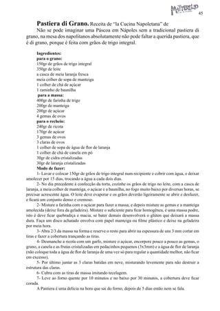 45 
Pastiera di Grano. Receita de “la Cucina Napoletana” de 
Não se pode imaginar uma Páscoa em Nápoles sem a tradicional pastiera di grano, na mesa dos napolitanos absolutamente não pode faltar a querida pastiera, que é di grano, porque é feita com grãos de trigo integral. 
Ingredientes: 
para o grano: 
150gr de grãos de trigo integral 
350gr de leite 
a casca de meia laranja fresca 
meia colher de sopa de manteiga 
1 colher de chá de açúcar 
1 raminho de baunilha 
para a massa: 
400gr de farinha de trigo 
200gr de manteiga 
200gr de açúcar 
4 gemas de ovos 
para o recheio: 
240gr de ricota 
170gr de açúcar 
3 gemas de ovos 
3 claras de ovos 
1 colher de sopa de água de flor de laranja 
1 colher de chá de canela em pó 
30gr de cidra cristalizadas 
30gr de laranja cristalizadas 
Modo de fazer: 
1- Lavar e colocar 150gr de grãos de trigo integral num recipiente e cobrir com água, e deixar amolecer por 15 dias, trocando a água a cada dois dias. 
2- No dia precedente à confecção da torta, cozinhe os grãos de trigo no leite, com a casca de laranja, a meia colher de manteiga, o açúcar e a baunilha, no fogo muito baixo por diversas horas, se precisar acrescente água. O leite deve evaporar e os grãos deverão ligeiramente se abrir e desfazer, e ficará um conjunto denso e cremoso. 
2- Misture a farinha com o açúcar para fazer a massa, e depois misture as gemas e a manteiga amolecida (deixe fora da geladeira). Misture o suficiente para ficar homogênea, é uma massa podre, isto é deve ficar quebradiça e macia, se bater demais desenvolverá o glúten que deixará a massa dura. Faça um disco achatado envolva com papel manteiga ou filme plástico e deixe na geladeira por meia hora. 
3- Abra 2/3 da massa na forma e reserve o resto para abrir na espessura de uns 3 mm cortar em tiras e fazer a cobertura trançando as tiras. 
4- Desmanche a ricota com um garfo, misture o açúcar, encorpore pouco a pouco as gemas, o grano, a canela e as frutas cristalizadas em pedacinhos pequenos (3x3mm) e a água de flor de laranja (não coloque toda a água de flor de laranja de uma vez só para regular a quantidade melhor, não ficar em excesso). 
5- Por último juntar as 3 claras batidas em neve, misturando levemente para não destruir a estrutura das claras. 
6- Cubra com as tiras de massa imitando tecelagem. 
7- Leve ao forno quente por 10 minutos e no baixo por 30 minutos, a cobertura deve ficar corada. 
A Pastiera é uma delícia na hora que sai do forno, depois de 5 dias então nem se fala.  