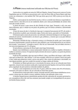 46 
A Pizza (massa tradicional utilizada nas Oficinas de Pizza) 
A pizza deve ter surgido em torno do 1800 em Nápoles, Jeanne Francesconi conta no Cucina Napoletana que em 1830 havia uma pizzaria sob o arco da Porta Alba na Piazza Dante onde hoje existe um restaurante e cita também Del Tufo que dizia que já em 1600 a pizza já era feita em Nápoles. 
Enfim, a pizza apesar de uma história incerta, é talvez a comida mais famosa e requisitada no mundo inteiro e não deixa de ser um sanduíche aberto com várias possibilidades de recheio feita num pão assado na hora. 
A massa da pizza é uma massa de pão (farinha de trigo, água, fermento e sal), com uma única diferença, que é a adição de um pouco de gordura, que em termos culinários é denominada encurtador. 
A base da massa de pão é a farinha de trigo que é composta basicamente de 85% de amido e 15% de proteína ou glúten, que misturada a água, forma uma massa, que pode ser fermentada. 
O fermento (para a massa de pizza deve ser utilizado o fermento biológico) é um fungo que se alimenta de açúcar, transformando-o em álcool e gás carbônico, o mesmo que se usa para fabricar bebidas fermentadas, . 
Misturado à farinha de trigo, o fermento começa a se alimentar do amido, que é uma espécie de açúcar transformando o açúcar em álcool e gás carbônico, que vão ficando presos no seu interior provocando “crescimento”, tornando-a macia e fácil de ser manuzeada. Sua atividade máxima é em torno da temperatura de 35 a 40 graus. 
Só percebemos a presença do álcool após uma longa fermentação. 
Quanto mais trabalhamos a massa (amassando, batendo etc), melhor se espalha o fermento e melhor se estrutura a massa. O responsável pela estrutura da massa é o gluten, ou a parte de proteína da farinha de trigo. 
O pão de boa qualidade, algo raro aqui no Brasil, é duro, suas fibras são longas, o pão conhecido aqui no Brasil por “pão italiano” é um bom exemplo, difícil de ser comido à mesa com garfo e faca; então para podermos comer a pizza com garfo e faca, temos de adicionar o encurtador, ou seja alguma gordura, que tem o poder de encurtar as longas cadeias de farinha. 
O fermento ao liberar gás provoca o crescimento da massa, esta ao ser colocada num forno aquecido, crescerá mais um pouco ainda pela evaporação da parte líquida e terá sua forma mantida pela coagulação da parte proteica (chamada também de glúten). 
A massa a uma temperatura em torno dos 25 graus, dobra de volume entre 40 a 60 minutos, momento certo para ser aberta e de ser colocada no forno bem quente. 
Se demorarmos muito para abrir a massa, ela pode murchar, porém basta trabalharmos novamente a massa que ela voltará a crescer, podemos realizar esta operação várias vezes. 
A farinha integral possue naturalmente gordura devido a presença de sua parte germinativa, em conseqüência disso não terá boa estrutura, precisando sempre ser acompanhada de um pouco da farinha branca normal.  