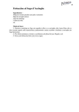 48 
Fettuccine al Sugo d’Acciughe 
Ingredientes: 
400gr de tomates picados sem pele e sementes 
80gr de acciughe (alice) 
25gr de manteiga 
1 dente de alho 
sal 
Modo de fazer: 
1- Derreta a manteiga no fogo em seguida o alho e o o acciughe, não é para fritar, não se deve escutar aquele sshh característico, praticamente vamos cozinhar e desfazer o acciughe em fogo baixíssimo. 
2- Por último juntamos o tomate e cozinhamos até plena fervura. Regule o sal. 
3- Sirva com fettuccine feito com ovos e água.  