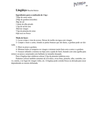 49 
Lingüiça Receita básica 
Ingredientes para a confecção de 1 kg:: 
750gr de carne suina 
250gr de gordura (toicinho) 
20gr de sal 
1 dente de alho picado 
1,5gr de sal de cura 
30ml de vinagre 
7,5gr de pimenta do reino 
tripa seca ou fresca 
Modo de fazer: 
1- Lavar a tripa e virar do avesso. Deixar de molho em água com vinagre. 
2- Limpar e moer a carne, tirando as partes brancas que são duras, a gordura pode ser deixada. 
3- Moer ou picar a gordura. 
4- Misturar todos os temperos no vinagre e misturar muito bem com a carne e a gordura. 
5- Ensacar enfiando a mistura na tripa com a ajuda do funil, furando com uma agulha para retirar o ar preso e amarrando com barbante no tamanho desejado. 
Para a lingüiça tipo calabreza colocar 2,5gr de pimenta calabresa seca. 
Podemos colocar também sementes de erva-doce, ervas finas, pistache, alho, cominho, cravo, canela, e no lugar do vinagre vinho, etc. A lingüiça pode comida fresca ou deixada para secar dependurada ou mesmo defumada.  