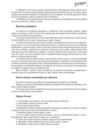 5 
3- Indesejáveis. São as que causam o apodrecimento e a decomposição. Estam podem ou não nos fazer mal, mas quase sempre denotam sua presença pelo mal cheiro ou por seu aspecto, quase sempre provocam descoloração ou modificação da cor do alimento. Em dúvida jogue fora. Porém isso nos trás prejuízo, melhor é conservar bem os alimentos. 
4- Patológicas. Estas geralmente não mostram sua presença, são realmente traiçoeiras e podem nos causar muito mal, inclusive a morte. 
Bactérias patológicas 
As bactérias em condições adequadas se multiplicam numa velocidade espantosa. Podem dobrar o seu número a cada 15 minutos. Isso significa que uma simples bactéria pode se multiplicar e chegar a um milhão em poucas horas: 
1-2-4-8-16-32-64-128-256-512-1024-2148-4096-8192-16384-32768-65536-131072-262144- 524288-1048576 em 20 vezes 15 minutos que é igual a 5 horas. 
As bactérias gostam muito das nossas comidas, principalmente as mais ricas em proteínas, carnes, leite, ovos, etc, elas precisam de água para absorver o alimento, é por isso que os alimentos desidratados se conservam bem, inclusive elas não gostam de muito sal nem muito açúcar, por isso essas são as melhores maneiras de se conservar os alimentos: secar, salgar e adoçar. Apesar delas demorarem um certo tempo para se adaptar a um novo ambiente, elas crescem mais velozmente entre 4°C e 60°C, por isso na geladeira elas se multiplicam mais devagar (não param de se multiplicar) e a Pasteurização as mata. 
As bactérias preferem meios neutros, não gostam de acidez excessiva e nem de alcalinidade excessiva, A maioria precisa de ar mas uma das mais perigosa é anaeróbica, vivem dentro de latas e causam o Botulismo, que pode ser letal. Não basta matarmos as bactérias pois seu excremento, as toxinas podem ser igualmente perigosas. As bactérias não tem pés, elas precisam ser transportadas por alguém ou alguma coisa, que geralmente são: 
Mãos, tossidos e espirros, outras comidas que já estejam contaminadas, equipamentos e utensílios sujos ou incorretamente lavados, ar, água, insetos, ratos e camundongos 
. 
Outras doenças transmitidas por alimentos 
São várias as doenças que podem ser transmitidas pelos alimentos, eis algumas: 
Hepatite, que pode ser transmitida por práticas sem higiene de cozinheiros infectados, e produtos vindos de águas poluídas. 
Cisticercose, que pode ser adquirida através da carne de porco. Para ficar livre dessa doença é preciso cozinhar bem a carne de porco. 
Higiene Pessoal 
1- Não trabalhe com comida se você tem alguma doença infecciosa. 
2- Tome banho e barbeie-se todos os dias. 
3- Use somente roupas limpas. 
4- Mantenha os cabelos cortados e penteados, use sempre um chapéu. Se você lavar e pentear os cabelos várias vezes ao dia, eles ficarão presos ao pente. 
5- Mantenha bigodes e barba limpas e curtas. 
6- Lave as mãos e partes expostas dos braços, e lave-as rotineiramente durante o serviço. Principalmente após comer, beber, ou fumar ou ir ao banheiro. 
7- Cubra com as mãos tossidos e espirros, depois lave-as imediatamente. 
8- Mantenha as mãos afastadas da sua face, olhos, cabelos, e braços. 
9- Mantenha as unhas curtas e limpas. Não use esmalte.  