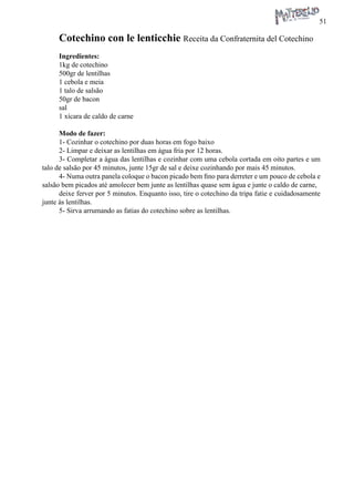 51 
Cotechino con le lenticchie Receita da Confraternita del Cotechino 
Ingredientes: 
1kg de cotechino 
500gr de lentilhas 
1 cebola e meia 
1 talo de salsão 
50gr de bacon 
sal 
1 xícara de caldo de carne 
Modo de fazer: 
1- Cozinhar o cotechino por duas horas em fogo baixo 
2- Limpar e deixar as lentilhas em água fria por 12 horas. 
3- Completar a água das lentilhas e cozinhar com uma cebola cortada em oito partes e um talo de salsão por 45 minutos, junte 15gr de sal e deixe cozinhando por mais 45 minutos. 
4- Numa outra panela coloque o bacon picado bem fino para derreter e um pouco de cebola e salsão bem picados até amolecer bem junte as lentilhas quase sem água e junte o caldo de carne, 
deixe ferver por 5 minutos. Enquanto isso, tire o cotechino da tripa fatie e cuidadosamente junte às lentilhas. 
5- Sirva arrumando as fatias do cotechino sobre as lentilhas.  