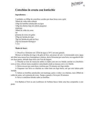 52 
Cotechino in crosta con lenticchie 
Ingredientes: 
2 unidades ou 600gr de cotechino cozidos por duas horas sem a pele 
300ml de vinho tinto robusto 
150gr de lentilhas amolecidos na água 
120gr de chalota (tipo de cebola pequena) 
manteiga 
200ml de caldo de carne 
sal 
pimenta do reino em grãos 
250gr de farinha de trigo 
70gr de farinha de grão de bico 
25gr de fermento biológico 
1 ovo 
Modo de fazer: 
1- Dissolva o fermento em 125ml de água a 36°C em uma gamela. 
Misture as farinhas de trigo e de grão de bico, um pouco de sal e vá misturando com a água até obter uma massa lisa e homogênea e elástica. deixe fermentar por uma hora, em seguida dividir em duas partes, abrindo duas tiras com 5cm de largura. 
2- Pincelar as tiras de massa de ambos os lados com um ovo batido, enrolar os cotechinos com as tiras, colocar numa assadeira e pincelando ainda as massas com o ovo batido. 
3- Deixe crescer por meia hora e enforne por 30 minutos em fogo médio. 
4- Enquanto isso ferva as chalotas no vinho tinto em fogo baixo, até que este reduza pela metade. 
5- Salteie as lentilhas amolecidos em manteiga, junte o vinho e as chalotas, mais 200ml de caldo de carne, sal e pimenta do reino. Tampe a panela e ferva por 20 minutos. 
6- Sirva o cotechino fatiado sobre as lentilhas. 
Um Barbera d’Asti ou um Lambrusco di Sorbara Secco farão uma boa companhia à este prato.  