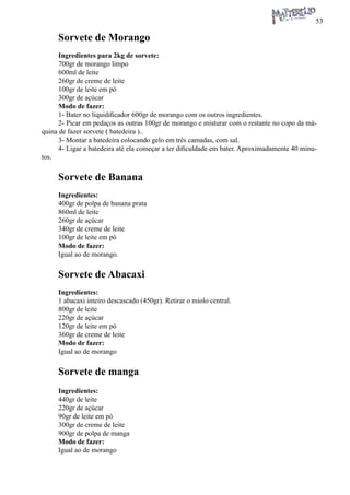 53 
Sorvete de Morango 
Ingredientes para 2kg de sorvete: 
700gr de morango limpo 
600ml de leite 
260gr de creme de leite 
100gr de leite em pó 
300gr de açúcar 
Modo de fazer: 
1- Bater no liquidificador 600gr de morango com os outros ingredientes. 
2- Picar em pedaços as outras 100gr de morango e misturar com o restante no copo da máquina de fazer sorvete ( batedeira ).. 
3- Montar a batedeira colocando gelo em três camadas, com sal. 
4- Ligar a batedeira até ela começar a ter dificuldade em bater. Aproximadamente 40 minutos. 
Sorvete de Banana 
Ingredientes: 
400gr de polpa de banana prata 
860ml de leite 
260gr de açúcar 
340gr de creme de leite 
100gr de leite em pó 
Modo de fazer: 
Igual ao de morango. 
Sorvete de Abacaxi 
Ingredientes: 
1 abacaxi inteiro descascado (450gr). Retirar o miolo central. 
800gr de leite 
220gr de açúcar 
120gr de leite em pó 
360gr de creme de leite 
Modo de fazer: 
Igual ao de morango 
Sorvete de manga 
Ingredientes: 
440gr de leite 
220gr de açúcar 
90gr de leite em pó 
300gr de creme de leite 
900gr de polpa de manga 
Modo de fazer: 
Igual ao de morango  